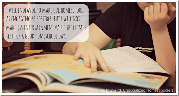 I will endeavor to make our homeschool as engaging as possible, but I will not make its entertainment value the litmus test for a good homeschool day. I will endeavor to make our homeschool as engaging as possible, but I will not make its entertainment value the litmus test for a good homeschool day.